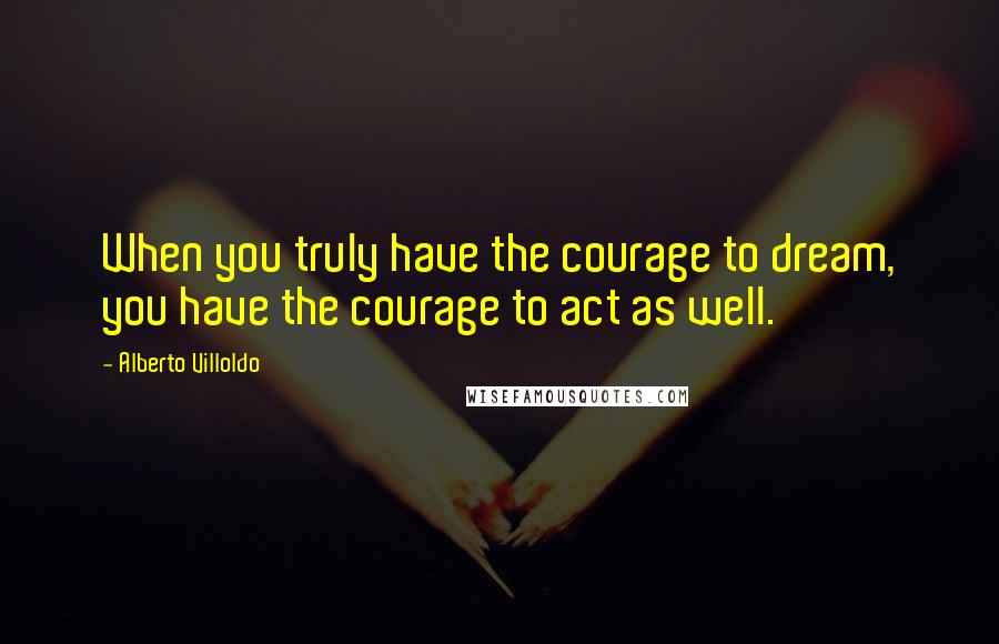 Alberto Villoldo Quotes: When you truly have the courage to dream, you have the courage to act as well.