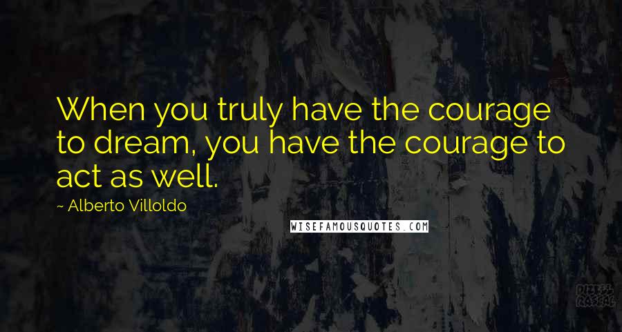 Alberto Villoldo Quotes: When you truly have the courage to dream, you have the courage to act as well.