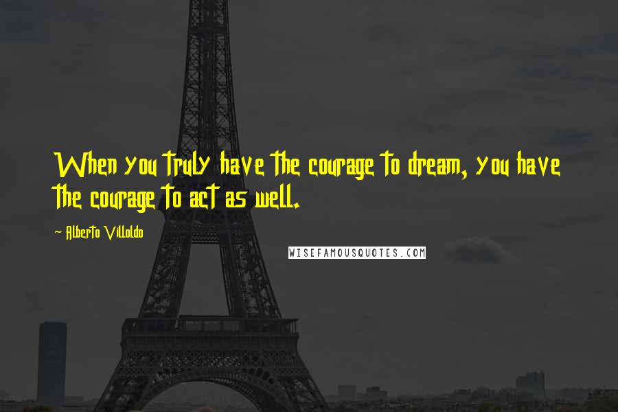 Alberto Villoldo Quotes: When you truly have the courage to dream, you have the courage to act as well.