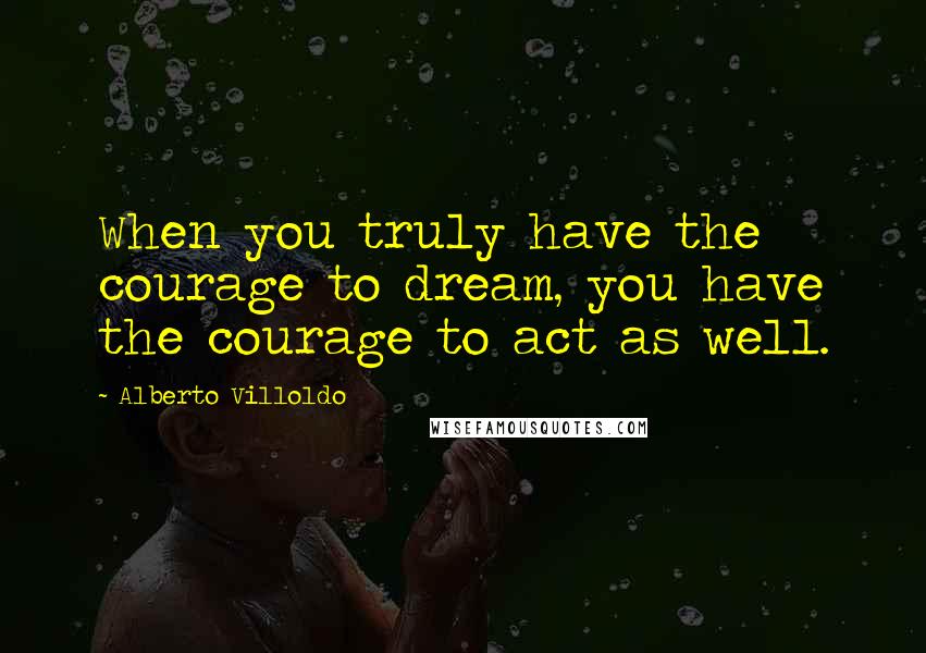 Alberto Villoldo Quotes: When you truly have the courage to dream, you have the courage to act as well.