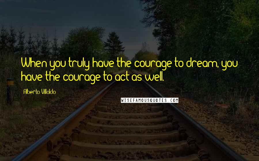 Alberto Villoldo Quotes: When you truly have the courage to dream, you have the courage to act as well.