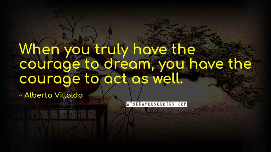 Alberto Villoldo Quotes: When you truly have the courage to dream, you have the courage to act as well.