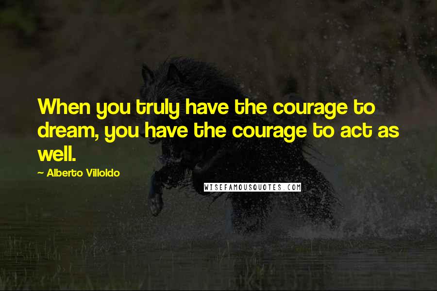 Alberto Villoldo Quotes: When you truly have the courage to dream, you have the courage to act as well.