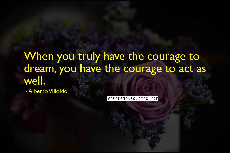 Alberto Villoldo Quotes: When you truly have the courage to dream, you have the courage to act as well.