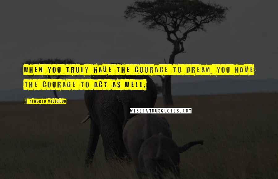 Alberto Villoldo Quotes: When you truly have the courage to dream, you have the courage to act as well.