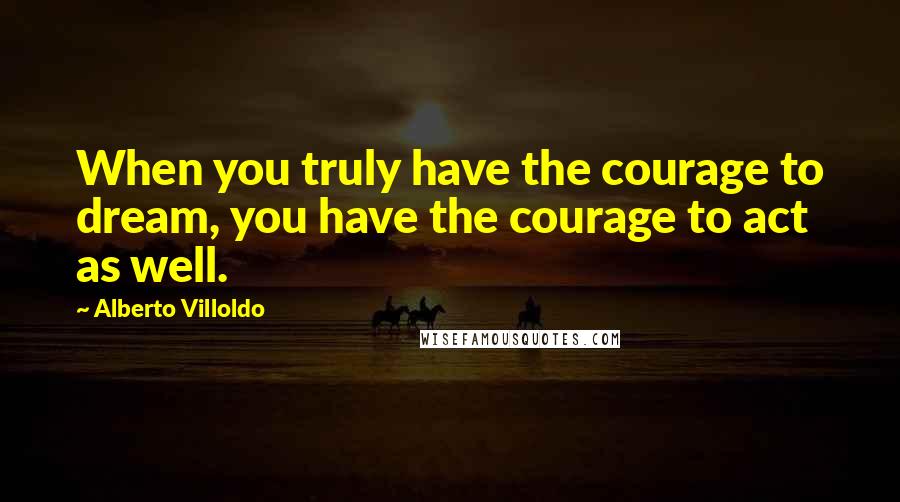 Alberto Villoldo Quotes: When you truly have the courage to dream, you have the courage to act as well.