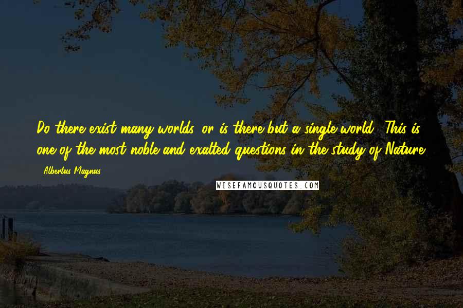 Albertus Magnus Quotes: Do there exist many worlds, or is there but a single world? This is one of the most noble and exalted questions in the study of Nature.