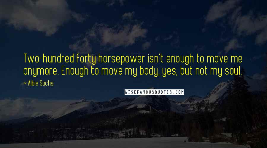 Albie Sachs Quotes: Two-hundred forty horsepower isn't enough to move me anymore. Enough to move my body, yes, but not my soul.