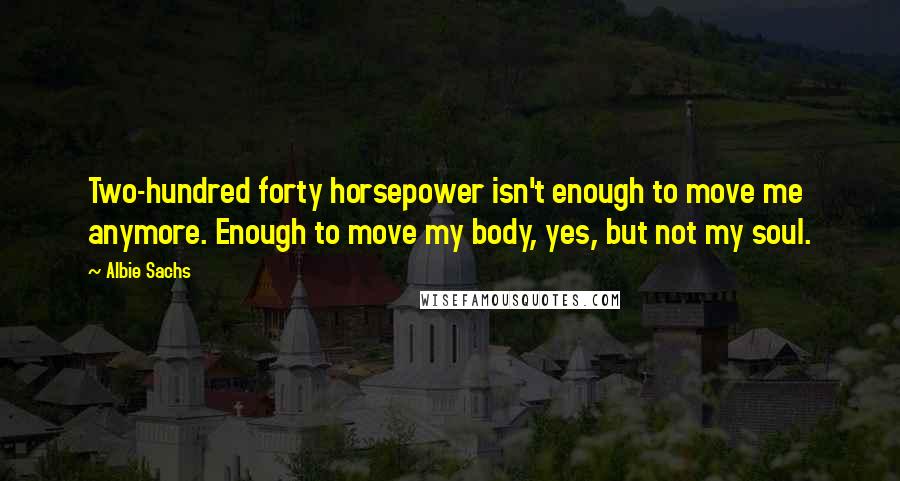 Albie Sachs Quotes: Two-hundred forty horsepower isn't enough to move me anymore. Enough to move my body, yes, but not my soul.