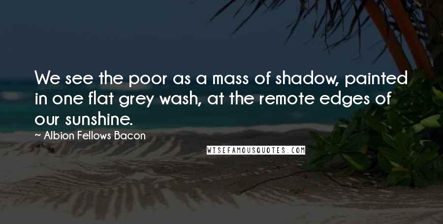 Albion Fellows Bacon Quotes: We see the poor as a mass of shadow, painted in one flat grey wash, at the remote edges of our sunshine.