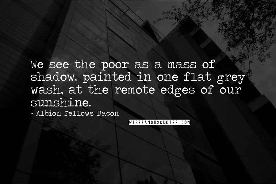 Albion Fellows Bacon Quotes: We see the poor as a mass of shadow, painted in one flat grey wash, at the remote edges of our sunshine.