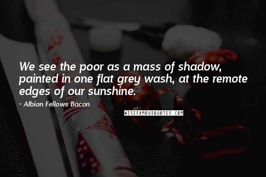 Albion Fellows Bacon Quotes: We see the poor as a mass of shadow, painted in one flat grey wash, at the remote edges of our sunshine.