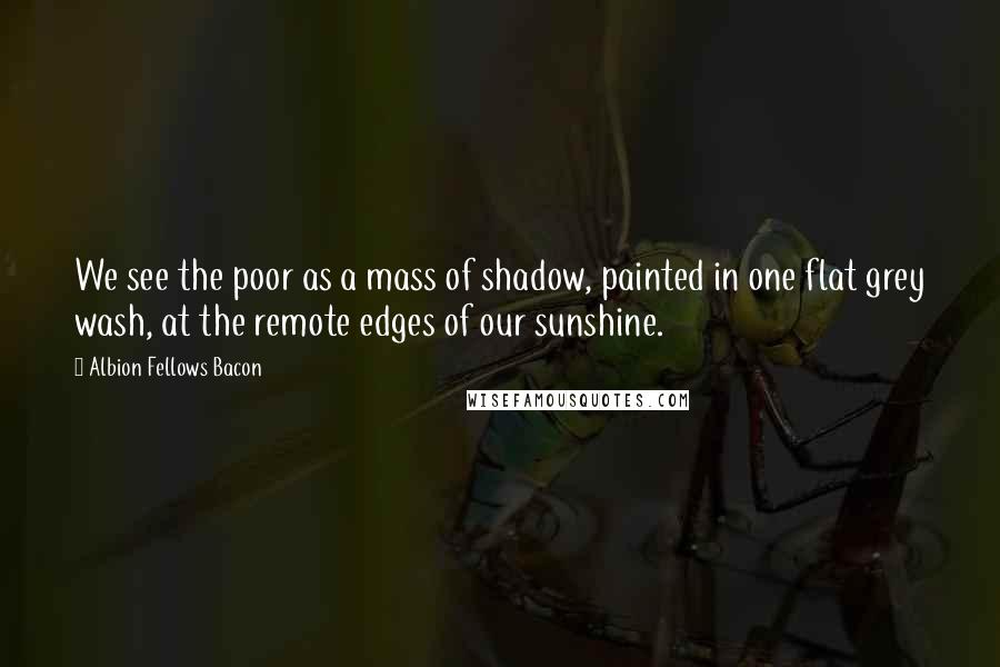 Albion Fellows Bacon Quotes: We see the poor as a mass of shadow, painted in one flat grey wash, at the remote edges of our sunshine.