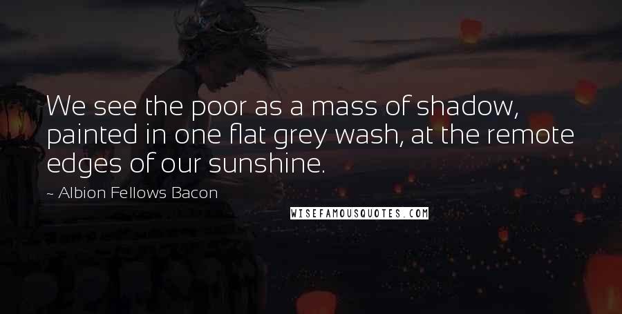Albion Fellows Bacon Quotes: We see the poor as a mass of shadow, painted in one flat grey wash, at the remote edges of our sunshine.