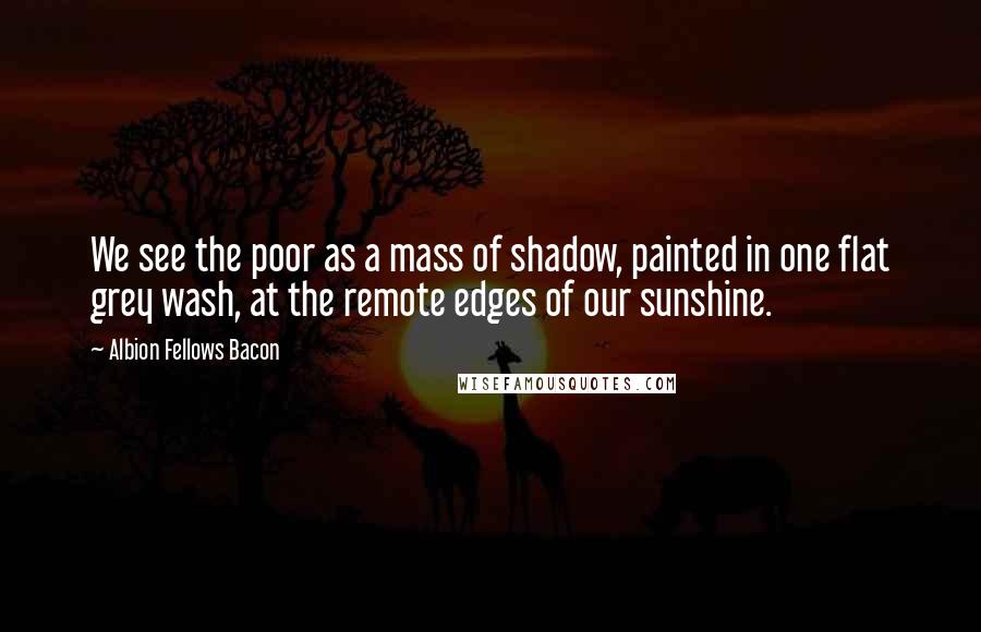 Albion Fellows Bacon Quotes: We see the poor as a mass of shadow, painted in one flat grey wash, at the remote edges of our sunshine.