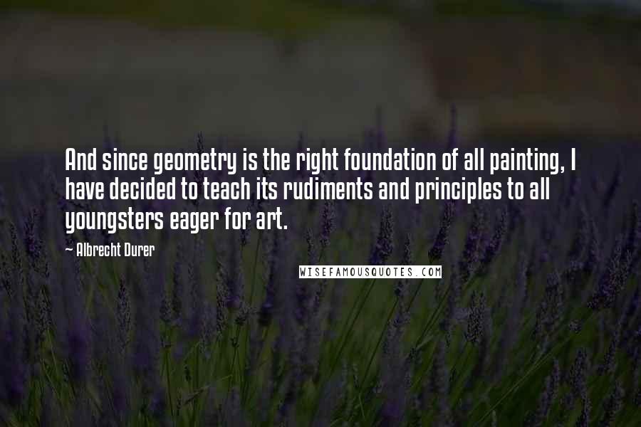 Albrecht Durer Quotes: And since geometry is the right foundation of all painting, I have decided to teach its rudiments and principles to all youngsters eager for art.