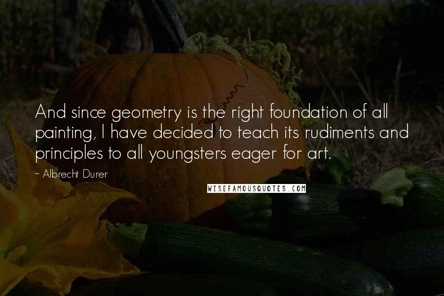 Albrecht Durer Quotes: And since geometry is the right foundation of all painting, I have decided to teach its rudiments and principles to all youngsters eager for art.