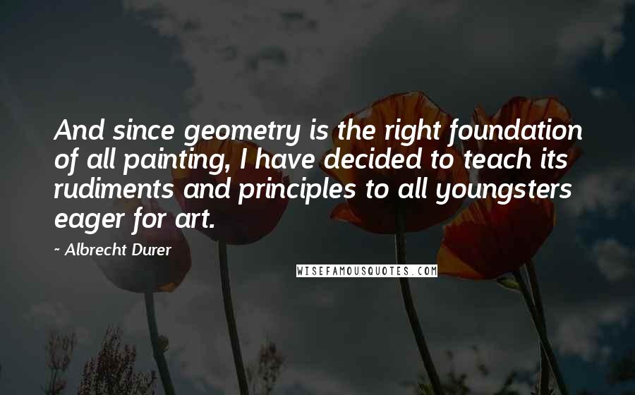 Albrecht Durer Quotes: And since geometry is the right foundation of all painting, I have decided to teach its rudiments and principles to all youngsters eager for art.