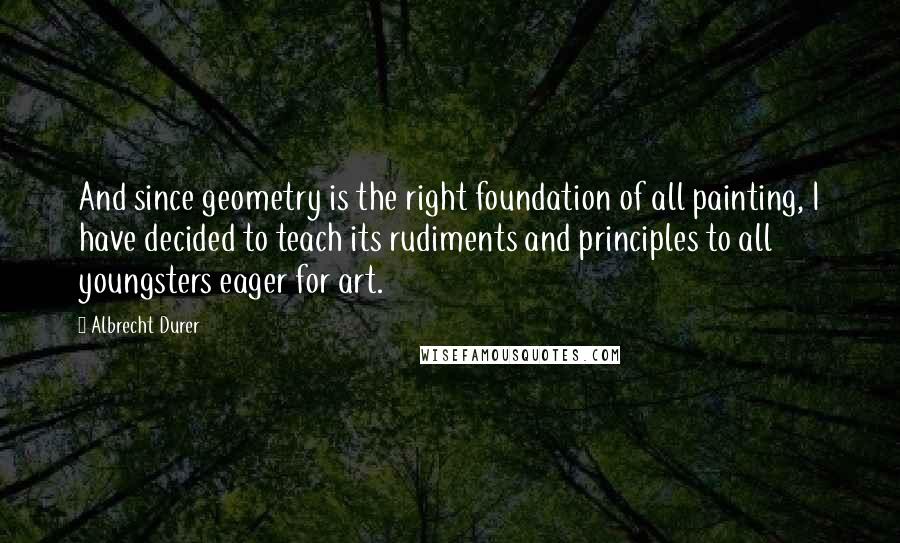 Albrecht Durer Quotes: And since geometry is the right foundation of all painting, I have decided to teach its rudiments and principles to all youngsters eager for art.