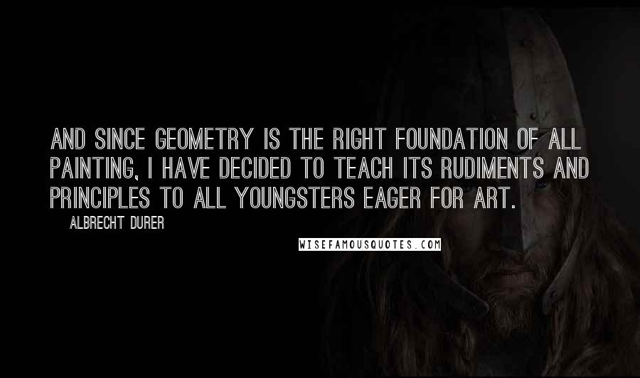 Albrecht Durer Quotes: And since geometry is the right foundation of all painting, I have decided to teach its rudiments and principles to all youngsters eager for art.