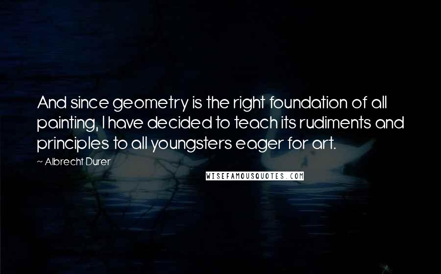 Albrecht Durer Quotes: And since geometry is the right foundation of all painting, I have decided to teach its rudiments and principles to all youngsters eager for art.