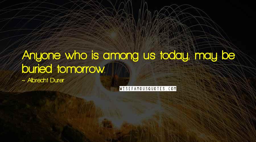 Albrecht Durer Quotes: Anyone who is among us today, may be buried tomorrow.