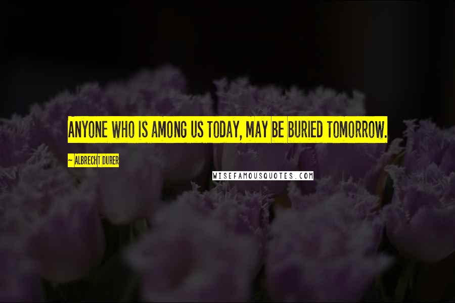 Albrecht Durer Quotes: Anyone who is among us today, may be buried tomorrow.