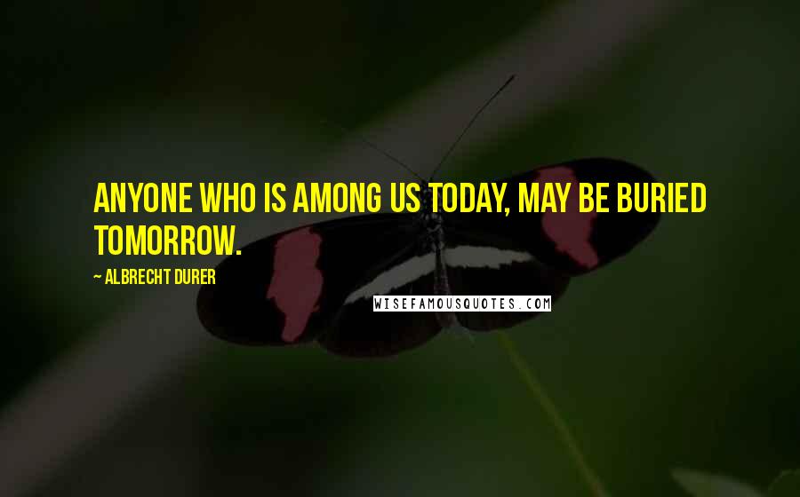 Albrecht Durer Quotes: Anyone who is among us today, may be buried tomorrow.