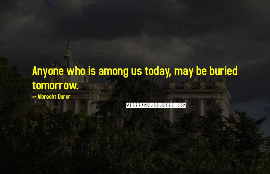 Albrecht Durer Quotes: Anyone who is among us today, may be buried tomorrow.
