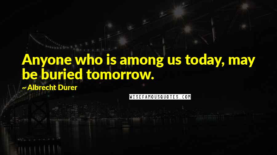 Albrecht Durer Quotes: Anyone who is among us today, may be buried tomorrow.