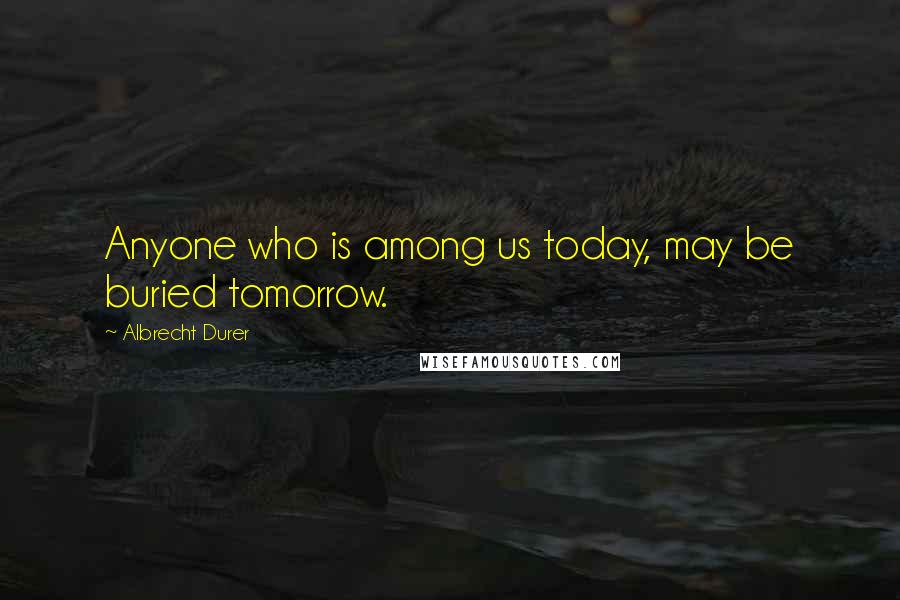 Albrecht Durer Quotes: Anyone who is among us today, may be buried tomorrow.