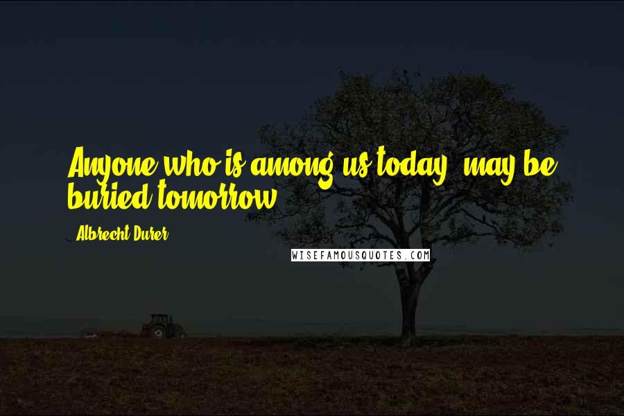 Albrecht Durer Quotes: Anyone who is among us today, may be buried tomorrow.