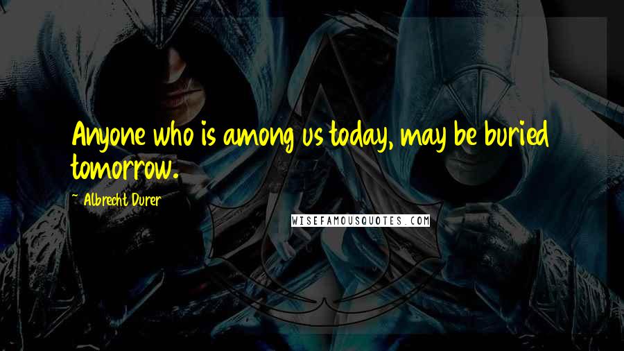 Albrecht Durer Quotes: Anyone who is among us today, may be buried tomorrow.