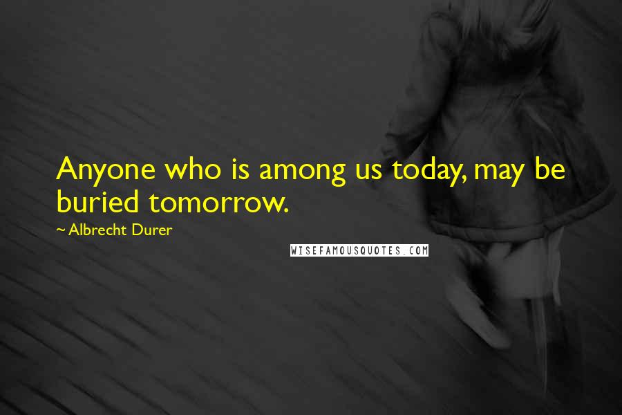 Albrecht Durer Quotes: Anyone who is among us today, may be buried tomorrow.