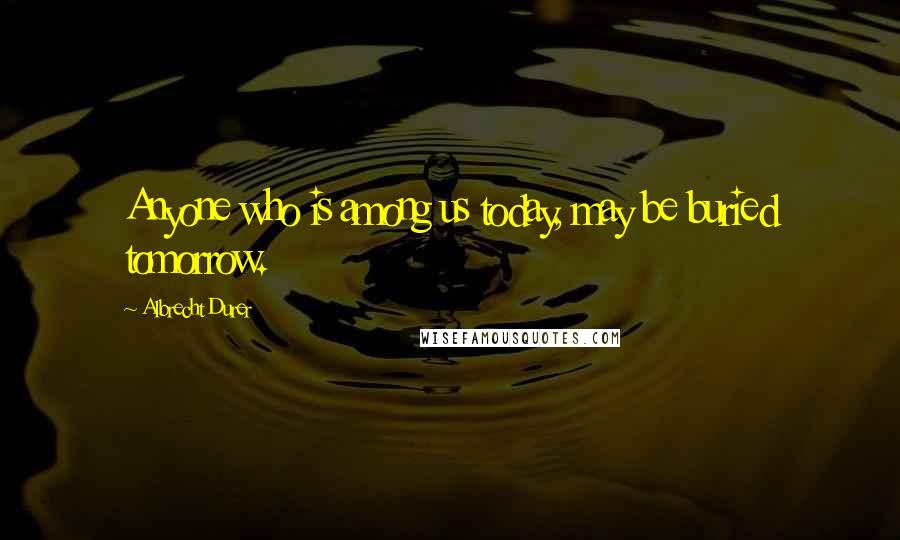 Albrecht Durer Quotes: Anyone who is among us today, may be buried tomorrow.