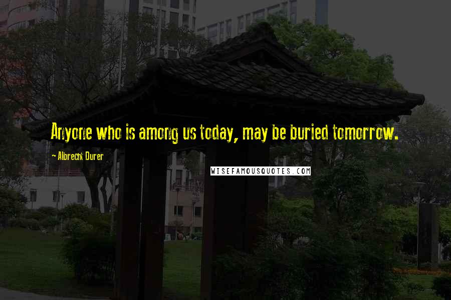 Albrecht Durer Quotes: Anyone who is among us today, may be buried tomorrow.