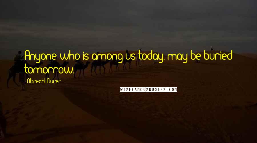 Albrecht Durer Quotes: Anyone who is among us today, may be buried tomorrow.