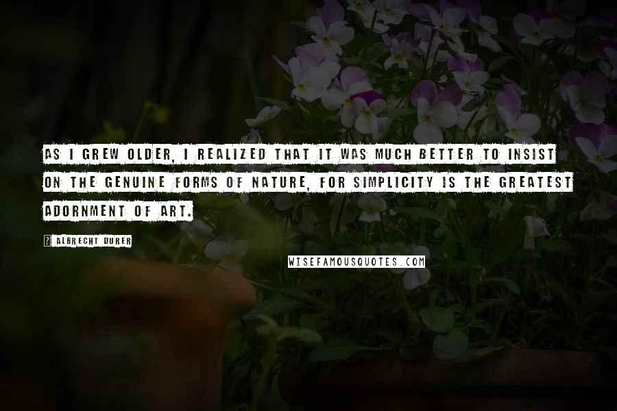 Albrecht Durer Quotes: As I grew older, I realized that it was much better to insist on the genuine forms of nature, for simplicity is the greatest adornment of art.