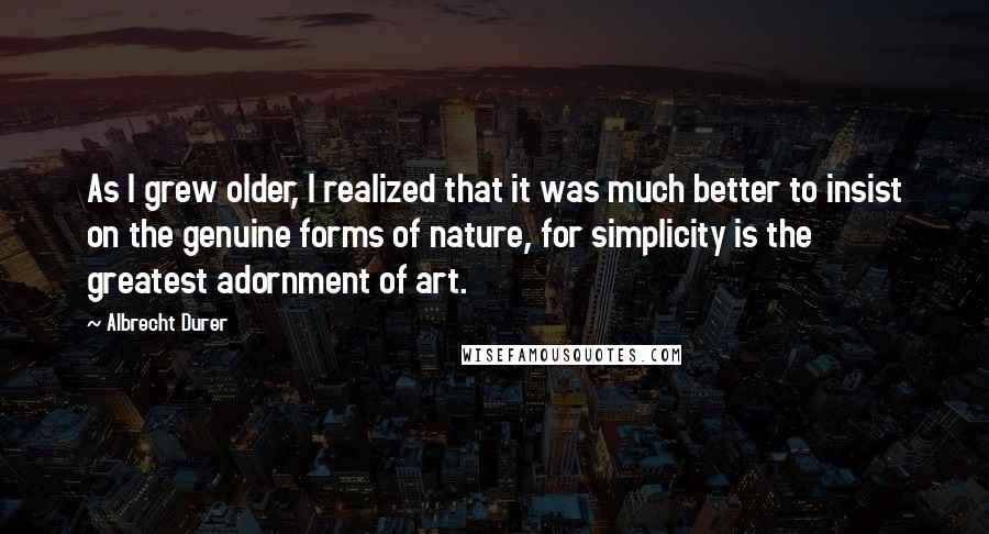 Albrecht Durer Quotes: As I grew older, I realized that it was much better to insist on the genuine forms of nature, for simplicity is the greatest adornment of art.