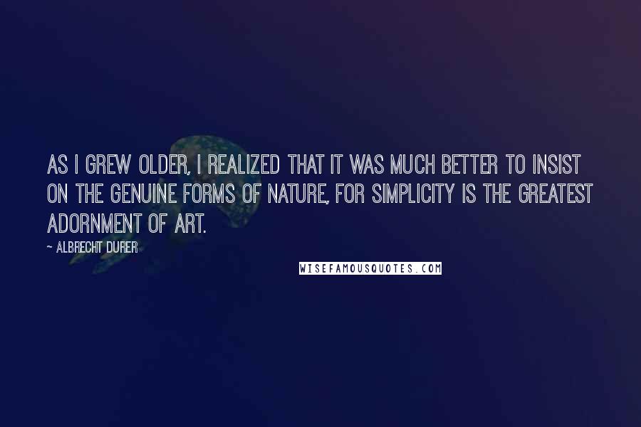 Albrecht Durer Quotes: As I grew older, I realized that it was much better to insist on the genuine forms of nature, for simplicity is the greatest adornment of art.