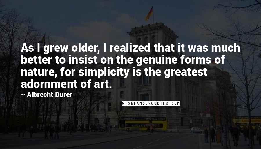 Albrecht Durer Quotes: As I grew older, I realized that it was much better to insist on the genuine forms of nature, for simplicity is the greatest adornment of art.