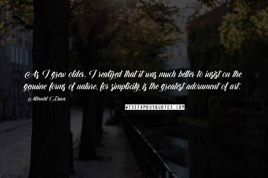 Albrecht Durer Quotes: As I grew older, I realized that it was much better to insist on the genuine forms of nature, for simplicity is the greatest adornment of art.