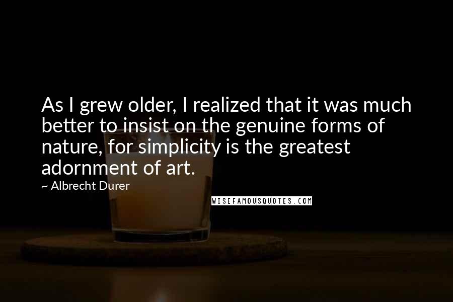 Albrecht Durer Quotes: As I grew older, I realized that it was much better to insist on the genuine forms of nature, for simplicity is the greatest adornment of art.