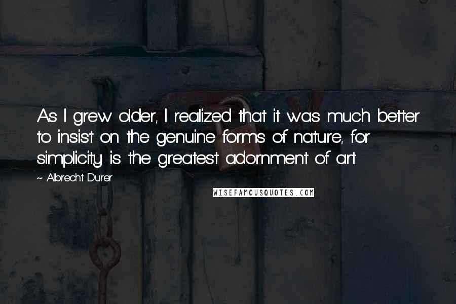 Albrecht Durer Quotes: As I grew older, I realized that it was much better to insist on the genuine forms of nature, for simplicity is the greatest adornment of art.