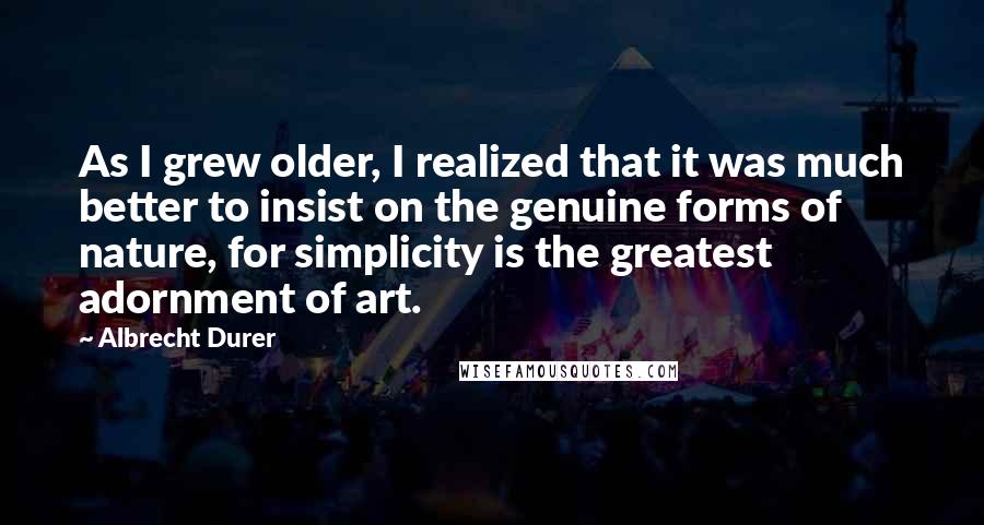 Albrecht Durer Quotes: As I grew older, I realized that it was much better to insist on the genuine forms of nature, for simplicity is the greatest adornment of art.