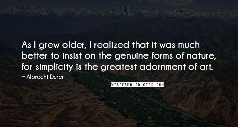 Albrecht Durer Quotes: As I grew older, I realized that it was much better to insist on the genuine forms of nature, for simplicity is the greatest adornment of art.