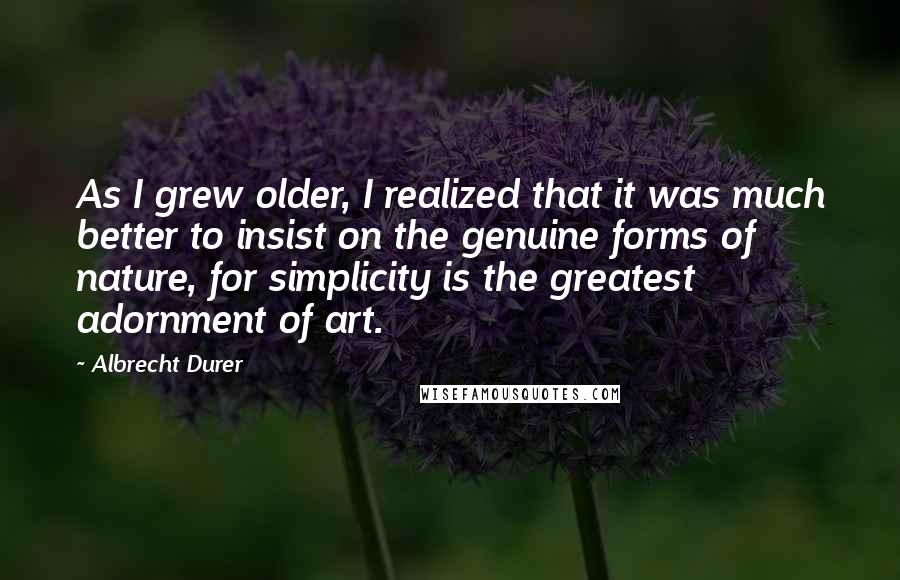 Albrecht Durer Quotes: As I grew older, I realized that it was much better to insist on the genuine forms of nature, for simplicity is the greatest adornment of art.