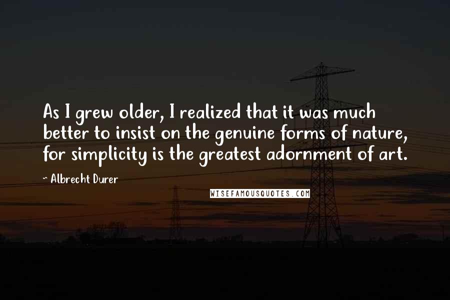 Albrecht Durer Quotes: As I grew older, I realized that it was much better to insist on the genuine forms of nature, for simplicity is the greatest adornment of art.