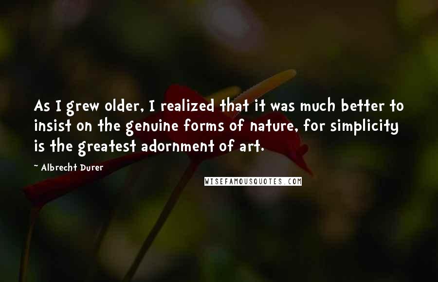 Albrecht Durer Quotes: As I grew older, I realized that it was much better to insist on the genuine forms of nature, for simplicity is the greatest adornment of art.