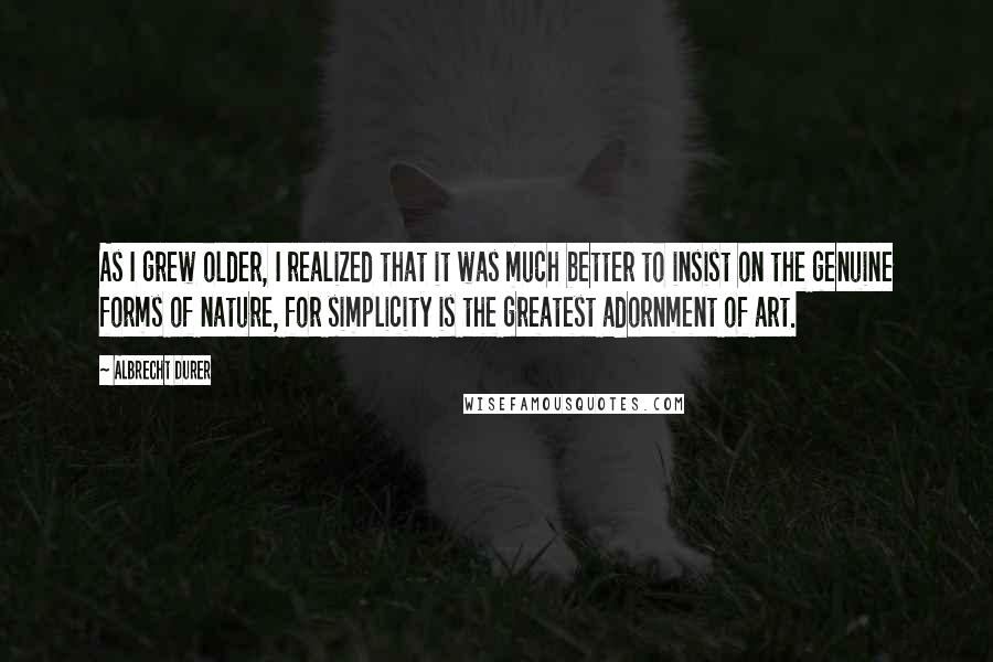 Albrecht Durer Quotes: As I grew older, I realized that it was much better to insist on the genuine forms of nature, for simplicity is the greatest adornment of art.